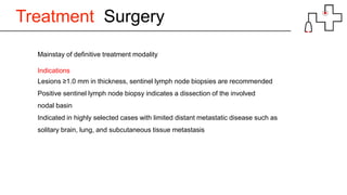 Treatment Surgery
Mainstay of definitive treatment modality
Indications
Lesions ≥1.0 mm in thickness, sentinel lymph node biopsies are recommended
Positive sentinel lymph node biopsy indicates a dissection of the involved
nodal basin
Indicated in highly selected cases with limited distant metastatic disease such as
solitary brain, lung, and subcutaneous tissue metastasis
 
