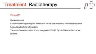 Treatment Radiotherapy
Primary RT
Rarely indicated
Exception of lentigo malignant melanomas on the face that would cause severe cosme
tic/functional deficits with surgery.
These can be treated with a 1.5 cm margin with 50–100 Gy/10–20# with 100–250 kV
photons.
 