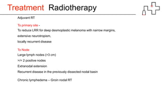 Treatment Radiotherapy
Adjuvant RT
To primary site -
To reduce LRR for deep desmoplastic melanoma with narrow margins,
extensive neurotropism,
locally recurrent disease
To Node
Large lymph nodes (>3 cm)
>/= 2 positive nodes
Extranodal extension
Recurrent disease in the previously dissected nodal basin
Chronic lymphedema – Groin nodal RT
 