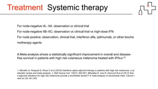 Treatment Systemic therapy
For node-negative IA - IIA: observation or clinical trial
For node-negative IIB–IIC: observation vs clinical trial vs high-dose IFN
For node positive: observation, clinical trial, interferon alfa, ipilimumab, or other bioche
motherapy agents
A Meta-analysis shows a statistically significant improvement in overall and disease-
free survival in patients with high risk cutaneous melanoma treated with IFN-α [1]
1. Mocellin S, Pasquali S, Rossi C et al (2010) Interferon alpha adjuvant therapy in patients with high-risk melanoma: a sy
stematic review and meta-analysis; J. Natl Cancer Inst. 102(7): 493-501; Wheatley K, Ives N, Hancock B et al (20 3) Doe
s adjuvant interferon for high risk melanoma provide a worthwhile benefi t? A meta-analysis of ranomizede trials. Cancer t
reat rev 29: 241-252
 