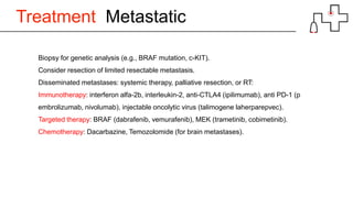 Treatment Metastatic
Biopsy for genetic analysis (e.g., BRAF mutation, c-KIT).
Consider resection of limited resectable metastasis.
Disseminated metastases: systemic therapy, palliative resection, or RT:
Immunotherapy: interferon alfa-2b, interleukin-2, anti-CTLA4 (ipilimumab), anti PD-1 (p
embrolizumab, nivolumab), injectable oncolytic virus (talimogene laherparepvec).
Targeted therapy: BRAF (dabrafenib, vemurafenib), MEK (trametinib, cobimetinib).
Chemotherapy: Dacarbazine, Temozolomide (for brain metastases).
 