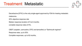 Treatment Metastatic
Dacarbazine (DTIC) is the only single-agent approved by FDA for treating metastatic
melanoma.
20% objective response rate
Median response duration of 5 to 6 months
complete response rates of 5%.
CBDT (cisplatin, carmustine, DTIC and tamoxifen) or "Dartmouth regimen"
Response rates, up to 55%
Complete responses, up to 82 months,
 