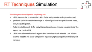 RT Techniques Simulation
Nodal target volume depends on primary site:
• H&N: preauricular, postauricular LN for facial and posterior scalp primaries, and
• ipsilateral cervical LN levels I through V, including ipsilateral supraclavicular fossa,
for tumors at high risk.
• Axilla: levels I through III; for bulky high axillary disease, include supraclavicular fos
sa and low cervical LN.
• Groin: include entire scar and regions with confirmed nodal disease. Can include
external iliac LNs for cases with positive inguinal lymphadenopathy, but toxicity will
increase.
 