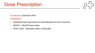 Dose Prescription
For electrons, prescribe to 90%
Fractionation
• Hypofractionation approaches are well tolerated and more convenient.
• MDACC - 30Gy/5# twice weekly.
• RTOG 8305 – 32Gy/4#/4 weeks vs 50Gy/20#
 