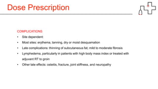 Dose Prescription
COMPLICATIONS
• Site dependent:
• Most sites: erythema, tanning, dry or moist desquamation
• Late complications: thinning of subcutaneous fat; mild to moderate fibrosis
• Lymphedema, particularly in patients with high body mass index or treated with
adjuvant RT to groin
• Other late effects: osteitis, fracture, joint stiffness, and neuropathy
 