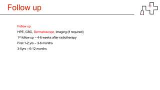 Follow up
Follow up
HPE, CBC, Dermatoscope, Imaging (if required)
1st follow up – 4-6 weeks after radiotherapy
First 1-2 yrs – 3-6 months
3-5yrs – 6-12 months
 