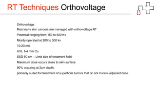 RT Techniques Orthovoltage
Orthovoltage
Most early skin cancers are managed with ortho-voltage RT
Potential ranging from 150 to 500 Kv
Mostly operated at 200 to 300 kv
10-20 mA
HVL 1-4 mm Cu
SSD 50 cm – Limit size of treatment field
Maximum dose occurs close to skin surface
90% occuring at 2cm depth.
primarily suited for treatment of superficial tumors that do not involve adjacent bone
 