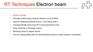 RT Techniques Electron beam
• Electron therapy
• Clinically useful energy range for electron is 6 to 20 MeV
• Used for treating superficial tumors ( <5 cm deep) with a
• Characteristically sharp drop off in dose beyond the tumor
• Dose uniformity in the target volume
• Minimizing dose to deeper tissues
• The skin-sparing effect with the clinical electron beams is only modest or nonexistent
 