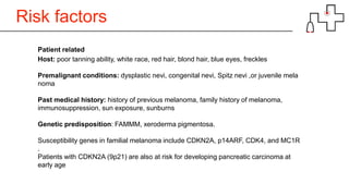 Risk factors
Patient related
Host: poor tanning ability, white race, red hair, blond hair, blue eyes, freckles
Premalignant conditions: dysplastic nevi, congenital nevi, Spitz nevi ,or juvenile mela
noma
Past medical history: history of previous melanoma, family history of melanoma,
immunosuppression, sun exposure, sunburns
Genetic predisposition: FAMMM, xeroderma pigmentosa.
Susceptibility genes in familial melanoma include CDKN2A, p14ARF, CDK4, and MC1R
.
Patients with CDKN2A (9p21) are also at risk for developing pancreatic carcinoma at
early age
 