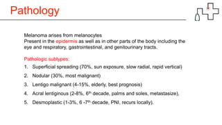 Pathology
Melanoma arises from melanocytes
Present in the epidermis as well as in other parts of the body including the
eye and respiratory, gastrointestinal, and genitourinary tracts.
Pathologic subtypes:
1. Superficial spreading (70%, sun exposure, slow radial, rapid vertical)
2. Nodular (30%, most malignant)
3. Lentigo malignant (4-15%, elderly, best prognosis)
4. Acral lentiginous (2-8%, 6th decade, palms and soles, metastasize),
5. Desmoplastic (1-3%, 6 -7th decade, PNI, recurs locally).
 