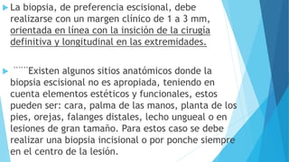  La biopsia, de preferencia escisional, debe
realizarse con un margen clínico de 1 a 3 mm,
orientada en línea con la insición de la cirugía
definitiva y longitudinal en las extremidades.
 ¨¨¨Existen algunos sitios anatómicos donde la
biopsia escisional no es apropiada, teniendo en
cuenta elementos estéticos y funcionales, estos
pueden ser: cara, palma de las manos, planta de los
pies, orejas, falanges distales, lecho ungueal o en
lesiones de gran tamaño. Para estos caso se debe
realizar una biopsia incisional o por ponche siempre
en el centro de la lesión.
 