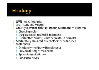¡   UVR : most important
¡   chemicals and viruses?
¡   Greatly elevated risk factors for cutaneous melanoma
    § Changing mole
    § Dysplastic nevi in familial melanoma
    § Greater than 50 nevi, 2 mm or greater in diameter
¡   Moderately elevated risk factors for cutaneous
    melanoma
    §   One family member with melanoma
    §   Previous history of melanoma
    §   Sporadic dysplastic nevi
    §   Congenital nevus
 