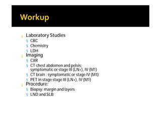 ¡   Laboratory Studies
    § CBC
    § Chemistry
    § LDH
¡   Imaging
    § CXR
    § CT chest abdomen and pelvis:
      symptomatic or stage III (LN+), IV (M1)
    § CT brain : symptomatic or stage IV (M1)
    § PET in stage stage III (LN+), IV (M1)
¡   Procedure:
    § Biopsy: margin and layers
    § LND and SLB
 