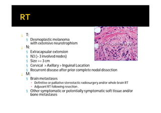 ¡   T:
    § Desmoplastic melanoma
         with extensive neurotrophism
¡   N:
    §    Extracapsular extension
    §    N3 (> 3 involved nodes)
    §    Size >= 3 cm
    §    Cervical > Axillary > Inguinal Location
    §    Recurrent disease after prior complete nodal dissection
¡   M:
    § Brain metastases
         ▪ Definitive or palliative stereotactic radiosurgery and/or whole brain RT
         ▪ Adjuvant RT following resection .
    § Other symptomatic or potentially symptomatic soft tissue and/or
         bone metastases
 