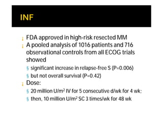 ¡   FDA approved in high-risk resected MM
¡   A pooled analysis of 1016 patients and 716
    observational controls from all ECOG trials
    showed
    § significant increase in relapse-free S (P=0.006)
    § but not overall survival (P=0.42)
¡   Dose:
    § 20 million U/m2 IV for 5 consecutive d/wk for 4 wk;
    § then, 10 million U/m2 SC 3 times/wk for 48 wk
 