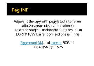 Adjuvant therapy with pegylated interferon
     alfa-2b versus observation alone in
 resected stage III melanoma: final results of
  EORTC 18991, a randomised phase III trial.

    Eggermont AM et al Lancet. 2008 Jul
           12;372(9633):117-26.
 