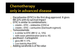 ¡ Dacarbazine (DTIC) is the first drug approved. It gives
  RR 22% with no survival impact
¡ DTIC is similar to combinations ;
    § cislatin – DTIC – vinblastine (CDV) or
    § cislatin – DTIC – carmustine (Darmouth regimen).
¡   Temozolamide
    § is similar to DTIC (RR 12 vs. 13%)
    § with easier administration (oral vs. IV).
¡   paclitaxel -Carboplatin
    § gives RR 11-17%.
    § Less toxicity than DTIC.
¡   Adding sorafenib is of No value
 