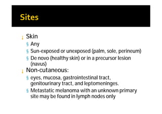 ¡   Skin
    § Any
    § Sun-exposed or unexposed (palm, sole, perineum)
    § De novo (healthy skin) or in a precursor lesion
     (navus)
¡   Non-cutaneous:
    § eyes, mucosa, gastrointestinal tract,
      genitourinary tract, and leptomeninges.
    § Metastatic melanoma with an unknown primary
      site may be found in lymph nodes only
 