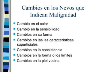 Cambios en los Nevos que
        Indican Malignidad
   Cambio en el color
   Cambio en la sensibilidad
   Cambios en su forma
   Cambios en las las características
    superficiales
   Cambios en la consistencia
   Cambios en la forma o los límites
   Cambios en la piel vecina
 