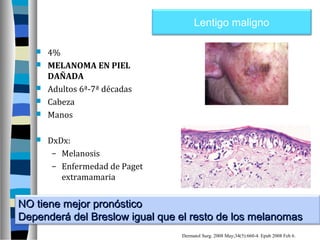 Lentigo maligno

      4%
      MELANOMA EN PIEL
       DAÑADA
      Adultos 6ª-7ª décadas
      Cabeza
      Manos

      DxDx:
        – Melanosis
        – Enfermedad de Paget
          extramamaria


NO tiene mejor pronóstico
Dependerá del Breslow igual que el resto de los melanomas
                                Dermatol Surg. 2008 May;34(5):660-4. Epub 2008 Feb 6.
 