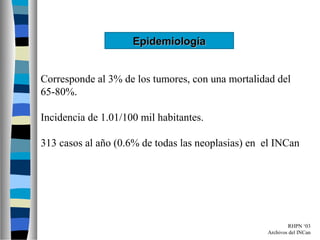 Epidemiología


Corresponde al 3% de los tumores, con una mortalidad del
65-80%.

Incidencia de 1.01/100 mil habitantes.

313 casos al año (0.6% de todas las neoplasias) en el INCan




                                                           RHPN ‘03
                                                   Archivos del INCan
 