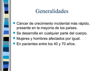 Generalidades
   Cáncer de crecimiento incidental más rápido,
    presente en la mayoría de los países.
   Se desarrolla en cualquier parte del cuerpo.
   Mujeres y hombres afectados por igual.
   En pacientes entre los 40 y 70 años.
 