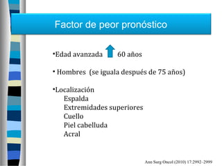 Factor de peor pronóstico

•Edad avanzada     60 años

• Hombres (se iguala después de 75 años)

•Localización
   Espalda
   Extremidades superiores
   Cuello
   Piel cabelluda
   Acral


                             Ann Surg Oncol (2010) 17:2992–2999
 