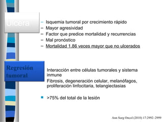 Ulcera   –
         –
             Isquemia tumoral por crecimiento rápido
             Mayor agresividad
         –   Factor que predice mortalidad y recurrencias
         –   Mal pronóstico
         –   Mortalidad 1.86 veces mayor que no ulcerados




          Interacción entre células tumorales y sistema
           inmune
          Fibrosis, degeneración celular, melanófagos,
           proliferación linfocitaria, telangiectasias

            >75% del total de la lesión



                                           Ann Surg Oncol (2010) 17:2992–2999
 