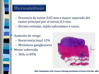 – Presencia de tumor 0.05 mm o mayor separado del
      tumor principal por al menos 0.3 mm.
    – Dermis reticular, tejido subcutáneo o vasos.

   Aumento de riesgo
     – Recurrencia local 12%
     – Metástasis ganglionares
   Menor sobrevida
     – 36% vs 89%



                 WHO; Classification of the Tumours, Pathology and Genetics of tumors of the Skin. 2004
 
