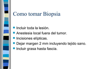 Como tomar Biopsia

   Incluir toda la lesión.
   Anestesia local fuera del tumor.
   Incisiones elípticas.
   Dejar margen 2 mm incluyendo tejido sano.
   Incluir grasa hasta fascia.
 