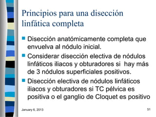 Principios para una disección
linfática completa
 Disección anatómicamente completa que
  envuelva al nódulo inicial.
 Considerar disección electiva de nódulos
  linfáticos iliacos y obturadores si hay más
  de 3 nódulos superficiales positivos.
 Disección electiva de nódulos linfáticos
  iliacos y obturadores si TC pélvica es
  positiva o el ganglio de Cloquet es positivo
January 6, 2013                             51
 