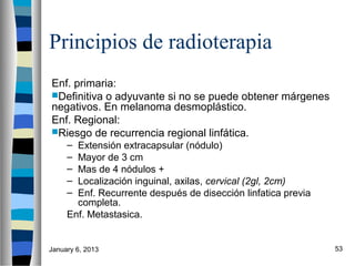 Principios de radioterapia
Enf. primaria:
Definitiva o adyuvante si no se puede obtener márgenes
negativos. En melanoma desmoplástico.
Enf. Regional:
Riesgo de recurrencia regional linfática.
     – Extensión extracapsular (nódulo)
     – Mayor de 3 cm
     – Mas de 4 nódulos +
     – Localización inguinal, axilas, cervical (2gl, 2cm)
     – Enf. Recurrente después de disección linfatica previa
       completa.
     Enf. Metastasica.


January 6, 2013                                                53
 