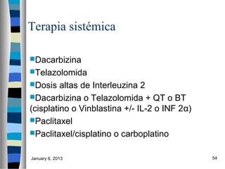 Terapia sistémica

Dacarbizina
Telazolomida
Dosis   altas de Interleuzina 2
Dacarbizina o Telazolomida + QT o BT
(cisplatino o Vinblastina +/- IL-2 o INF 2α)
Paclitaxel
Paclitaxel/cisplatino o carboplatino


January 6, 2013                                54
 