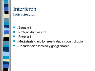 Interferon
Indicaciones…


   . Estadio II
   . Profundidad >4 mm
   . Estadio III
   . Metástasis ganglionares tratadas con cirugía
   . Recurrencias locales y ganglionares
 