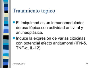 Tratamiento topico
 El imiquimod es un inmunomodulador
  de uso tópico con actividad antiviral y
  antineoplásica.
 Induce la expresión de varias citocinas
  con potencial efecto antitumoral (IFN-δ,
  TNF-α, IL-12)


January 6, 2013                          58
 