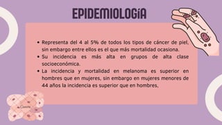 EPIDEMIOLOGíA
Representa del 4 al 5% de todos los tipos de cáncer de piel,
sin embargo entre ellos es el que más mortalidad ocasiona.
Su incidencia es más alta en grupos de alta clase
socioeconómica.
La incidencia y mortalidad en melanoma es superior en
hombres que en mujeres, sin embargo en mujeres menores de
44 años la incidencia es superior que en hombres,
 