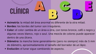 Asimetría: la mitad del área anormal es diferente de la otra mitad.
Bordes: los bordes del tumor son irregulares.
Color: el color cambia de un área a otra, con tonos bronce, café o negro y
algunas veces blanco, rojo o azul. Una mezcla de colores puede aparecer
dentro de una úlcera.
Diámetro: la mancha tiene generalmente (pero no siempre) más de 5 mm
de diámetro, aproximadamente el tamaño del borrador de un lápiz.
Evolución: el lunar sigue cambiando de aspecto.
CLÍNICA
 