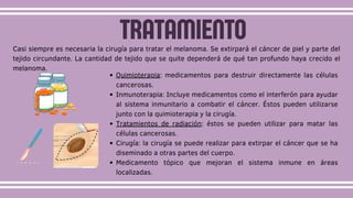 Casi siempre es necesaria la cirugía para tratar el melanoma. Se extirpará el cáncer de piel y parte del
tejido circundante. La cantidad de tejido que se quite dependerá de qué tan profundo haya crecido el
melanoma.
Quimioterapia: medicamentos para destruir directamente las células
cancerosas.
Inmunoterapia: Incluye medicamentos como el interferón para ayudar
al sistema inmunitario a combatir el cáncer. Éstos pueden utilizarse
junto con la quimioterapia y la cirugía.
Tratamientos de radiación: éstos se pueden utilizar para matar las
células cancerosas.
Cirugía: la cirugía se puede realizar para extirpar el cáncer que se ha
diseminado a otras partes del cuerpo.
Medicamento tópico que mejoran el sistema inmune en áreas
localizadas.
TRATAMIENTO
 