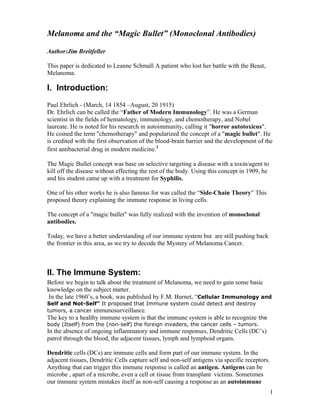 Melanoma and the “Magic Bullet” (Monoclonal Antibodies)

Author:Jim Breitfeller

This paper is dedicated to Leanne Schmall A patient who lost her battle with the Beast,
Melanoma.

I. Introduction:
Paul Ehrlich - (March, 14 1854 –August, 20 1915)
Dr. Ehrlich can be called the “Father of Modern Immunology”. He was a German
scientist in the fields of hematology, immunology, and chemotherapy, and Nobel
laureate. He is noted for his research in autoimmunity, calling it "horror autotoxicus".
He coined the term "chemotherapy" and popularized the concept of a "magic bullet". He
is credited with the first observation of the blood-brain barrier and the development of the
first antibacterial drug in modern medicine.1

The Magic Bullet concept was base on selective targeting a disease with a toxin/agent to
kill off the disease without effecting the rest of the body. Using this concept in 1909, he
and his student came up with a treatment for Syphilis.

One of his other works he is also famous for was called the “Side-Chain Theory” This
proposed theory explaining the immune response in living cells.

The concept of a "magic bullet" was fully realized with the invention of monoclonal
antibodies.

Today, we have a better understanding of our immune system but are still pushing back
the frontier in this area, as we try to decode the Mystery of Melanoma Cancer.



II. The Immune System:
Before we begin to talk about the treatment of Melanoma, we need to gain some basic
knowledge on the subject matter.
 In the late 1960’s, a book, was published by F.M. Burnet, “Cellular Immunology and
Self and Not-Self” It proposed that Immune system could detect and destroy
tumors, a cancer immunosurveillance.
The key to a healthy immune system is that the immune system is able to recognize the
body (Itself) from the (non-self) the foreign invaders, the cancer cells – tumors.
In the absence of ongoing inflammatory and immune responses, Dendritic Cells (DC’s)
patrol through the blood, the adjacent tissues, lymph and lymphoid organs.

Dendritic cells (DCs) are immune cells and form part of our immune system. In the
adjacent tissues, Dendritic Cells capture self and non-self antigens via specific receptors.
Anything that can trigger this immune response is called an antigen. Antigens can be
microbe , apart of a microbe, even a cell or tissue from transplant victims. Sometimes
our immune system mistakes itself as non-self causing a response as an autoimmune
                                                                                               1
 