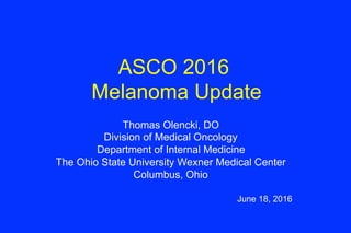 ASCO 2016
Melanoma Update
Thomas Olencki, DO
Division of Medical Oncology
Department of Internal Medicine
The Ohio State University Wexner Medical Center
Columbus, Ohio
June 18, 2016
 