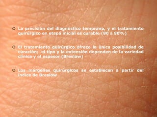  La precisión del diagnóstico temprano, y el tratamiento 
quirúrgico en etapa inicial es curable (80 a 90%) 
 El tratamiento quirúrgico ofrece la única posibilidad de 
curación; el tipo y la extensión dependen de la variedad 
clínica y el espesor (Breslow) 
 Los márgenes quirúrgicos se establecen a partir del 
índice de Breslow 
 