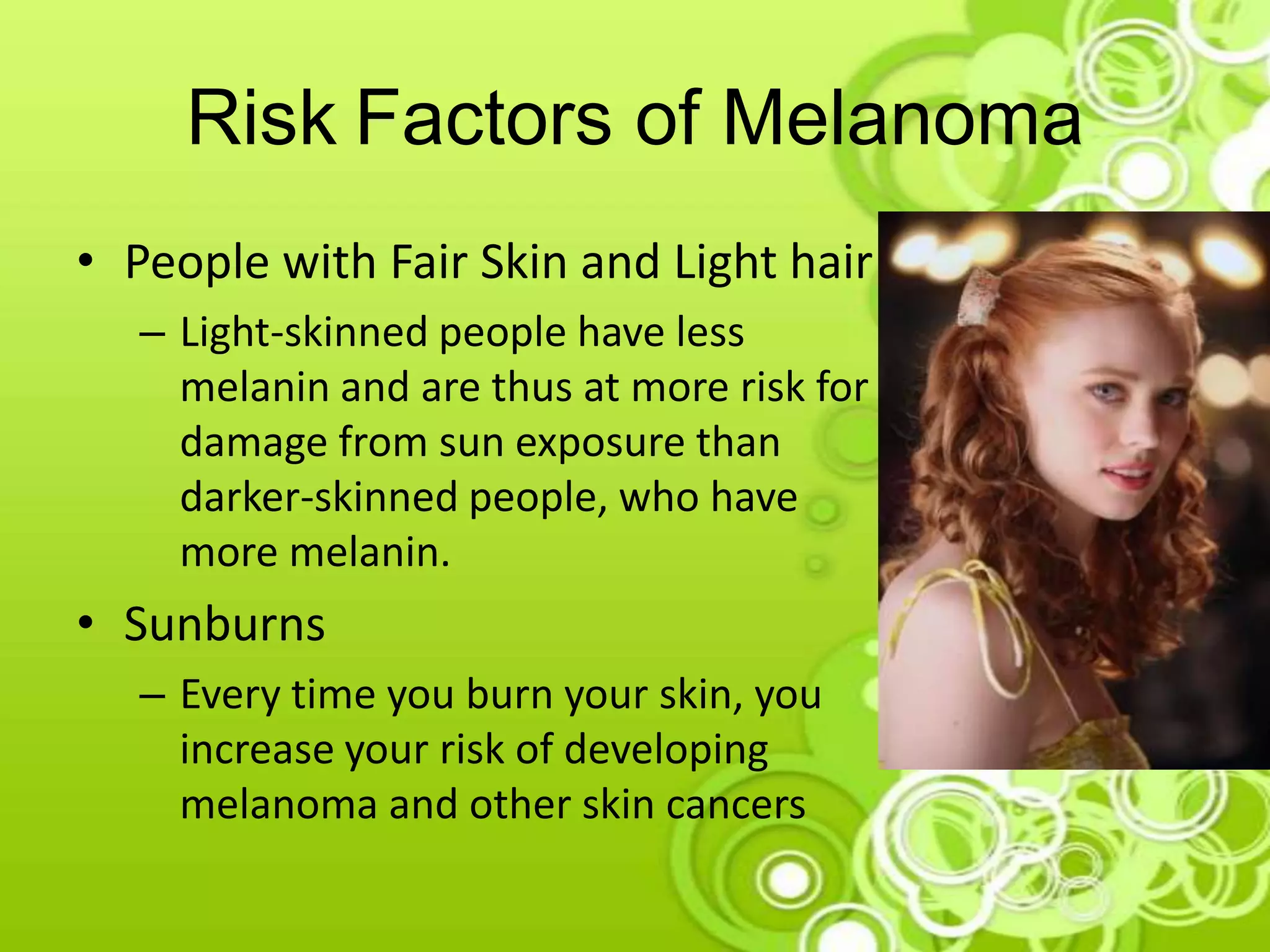 Risk Factors of Melanoma
• People with Fair Skin and Light hair
– Light-skinned people have less
melanin and are thus at more risk for
damage from sun exposure than
darker-skinned people, who have
more melanin.
• Sunburns
– Every time you burn your skin, you
increase your risk of developing
melanoma and other skin cancers
 