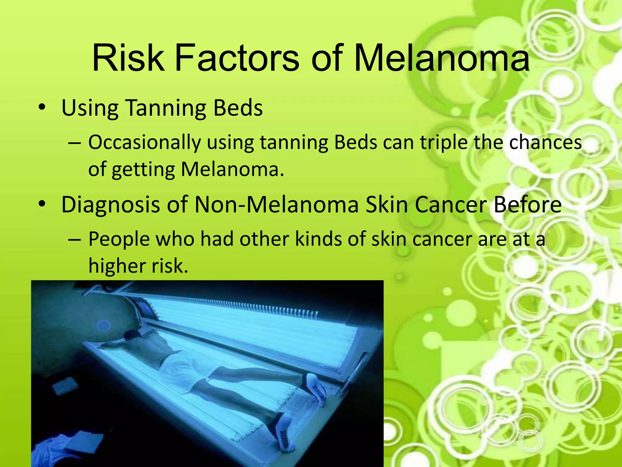 Risk Factors of Melanoma
• Using Tanning Beds
– Occasionally using tanning Beds can triple the chances
of getting Melanoma.
• Diagnosis of Non-Melanoma Skin Cancer Before
– People who had other kinds of skin cancer are at a
higher risk.
 