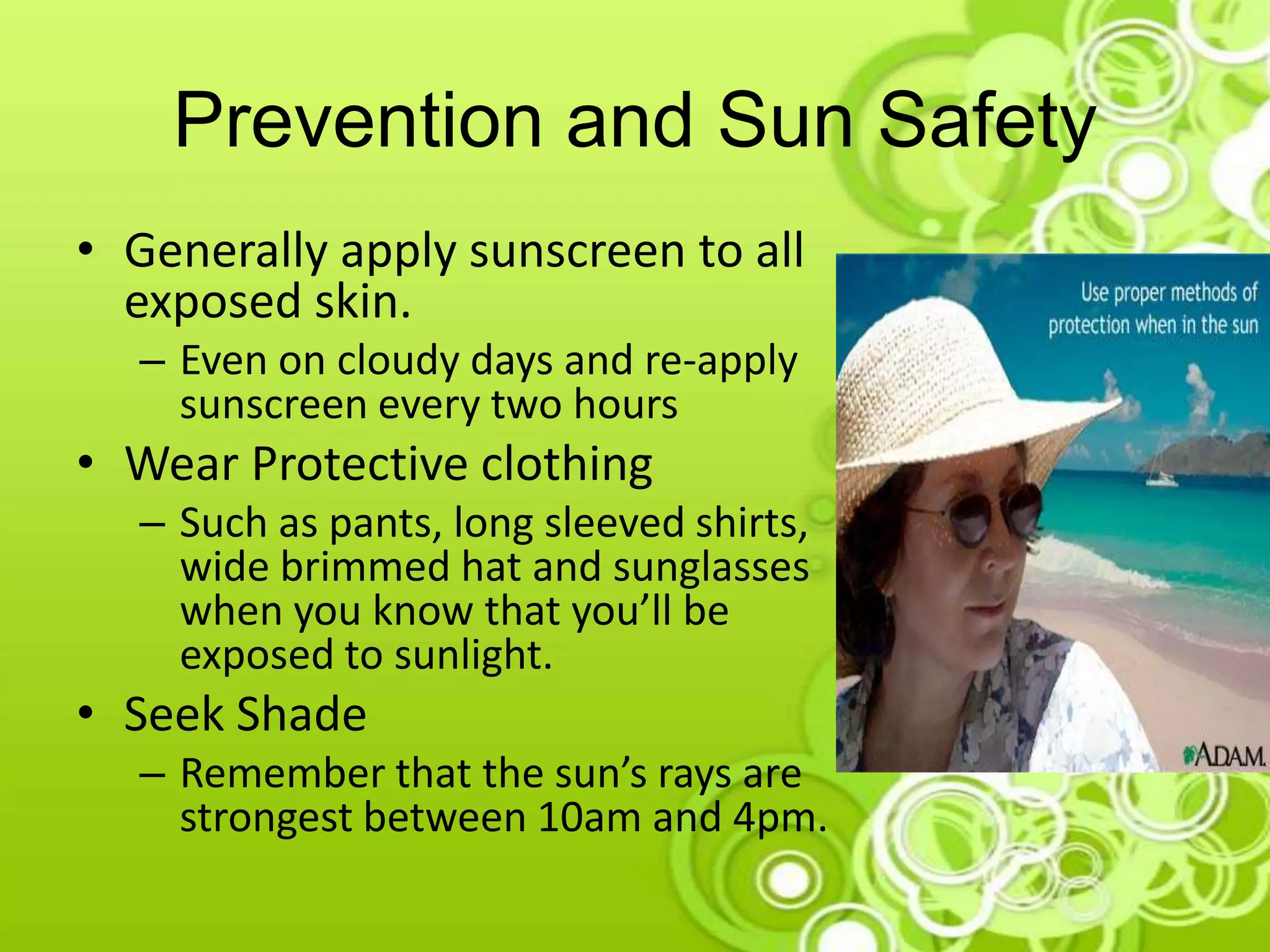 Prevention and Sun Safety
• Generally apply sunscreen to all
exposed skin.
– Even on cloudy days and re-apply
sunscreen every two hours
• Wear Protective clothing
– Such as pants, long sleeved shirts,
wide brimmed hat and sunglasses
when you know that you’ll be
exposed to sunlight.
• Seek Shade
– Remember that the sun’s rays are
strongest between 10am and 4pm.
 