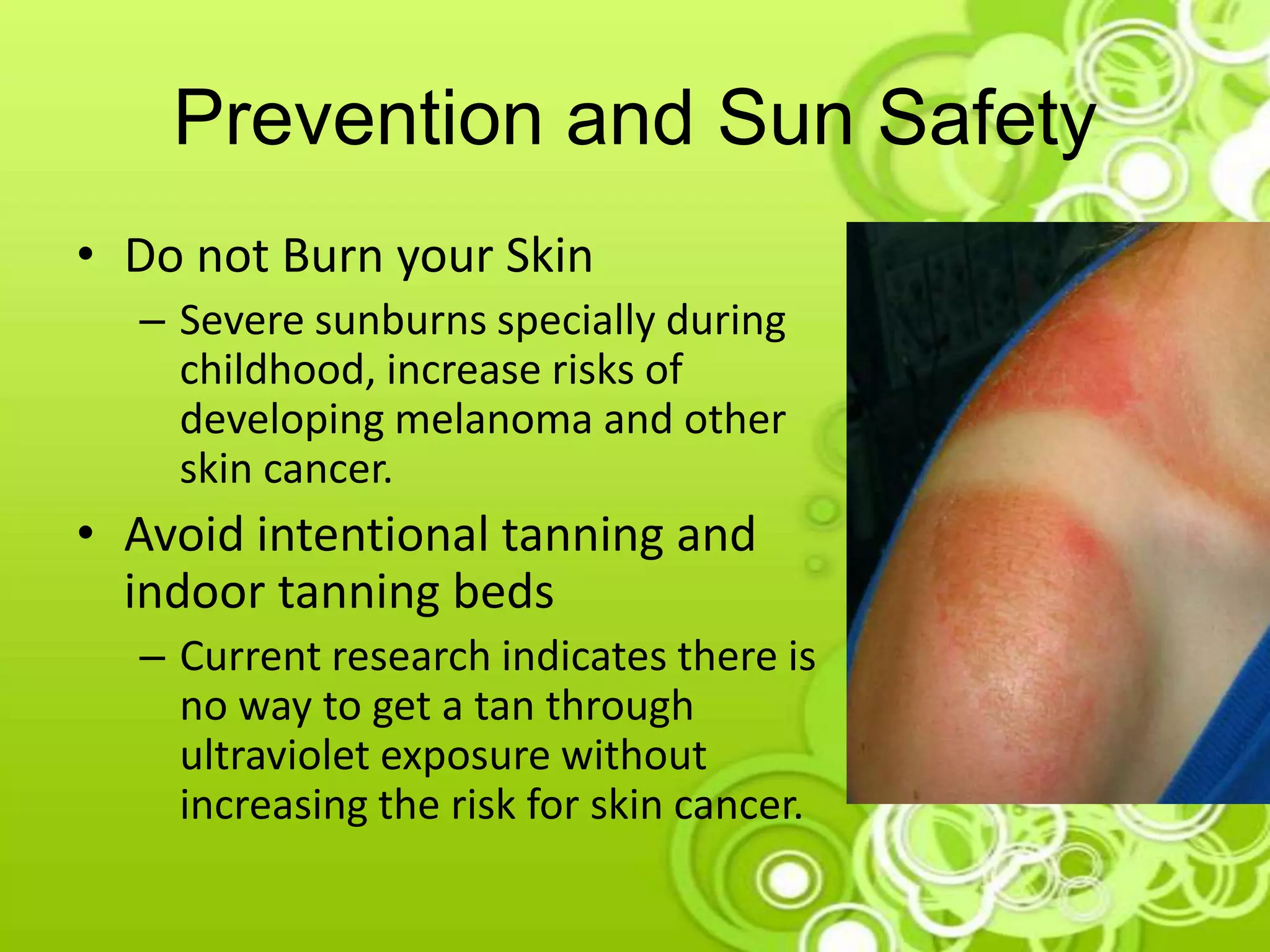 Prevention and Sun Safety
• Do not Burn your Skin
– Severe sunburns specially during
childhood, increase risks of
developing melanoma and other
skin cancer.
• Avoid intentional tanning and
indoor tanning beds
– Current research indicates there is
no way to get a tan through
ultraviolet exposure without
increasing the risk for skin cancer.
 