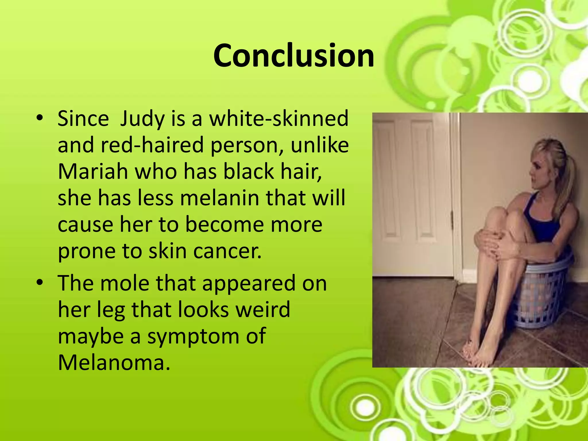 Conclusion
• Since Judy is a white-skinned
and red-haired person, unlike
Mariah who has black hair,
she has less melanin that will
cause her to become more
prone to skin cancer.
• The mole that appeared on
her leg that looks weird
maybe a symptom of
Melanoma.
 