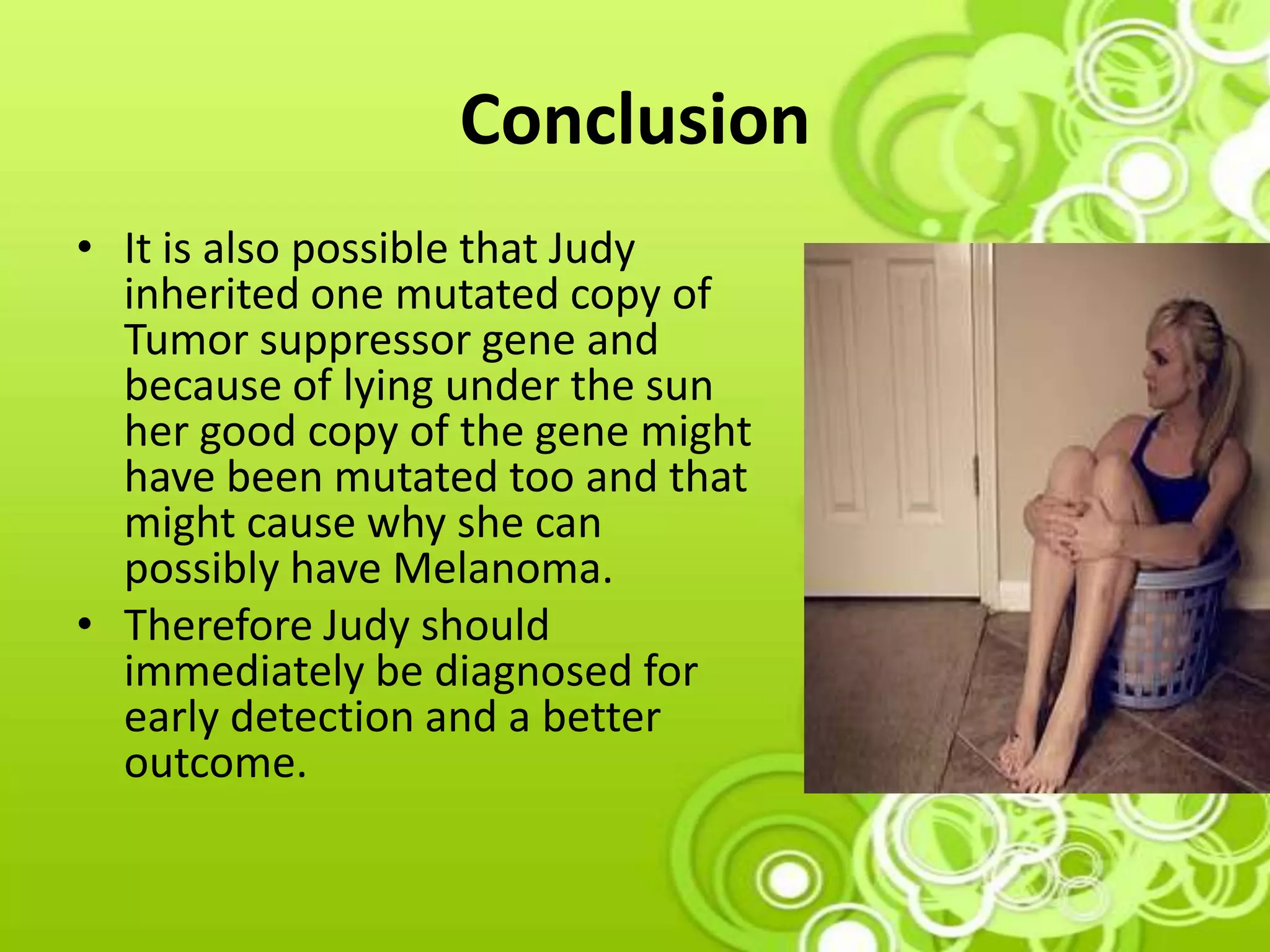 Conclusion
• It is also possible that Judy
inherited one mutated copy of
Tumor suppressor gene and
because of lying under the sun
her good copy of the gene might
have been mutated too and that
might cause why she can
possibly have Melanoma.
• Therefore Judy should
immediately be diagnosed for
early detection and a better
outcome.
 