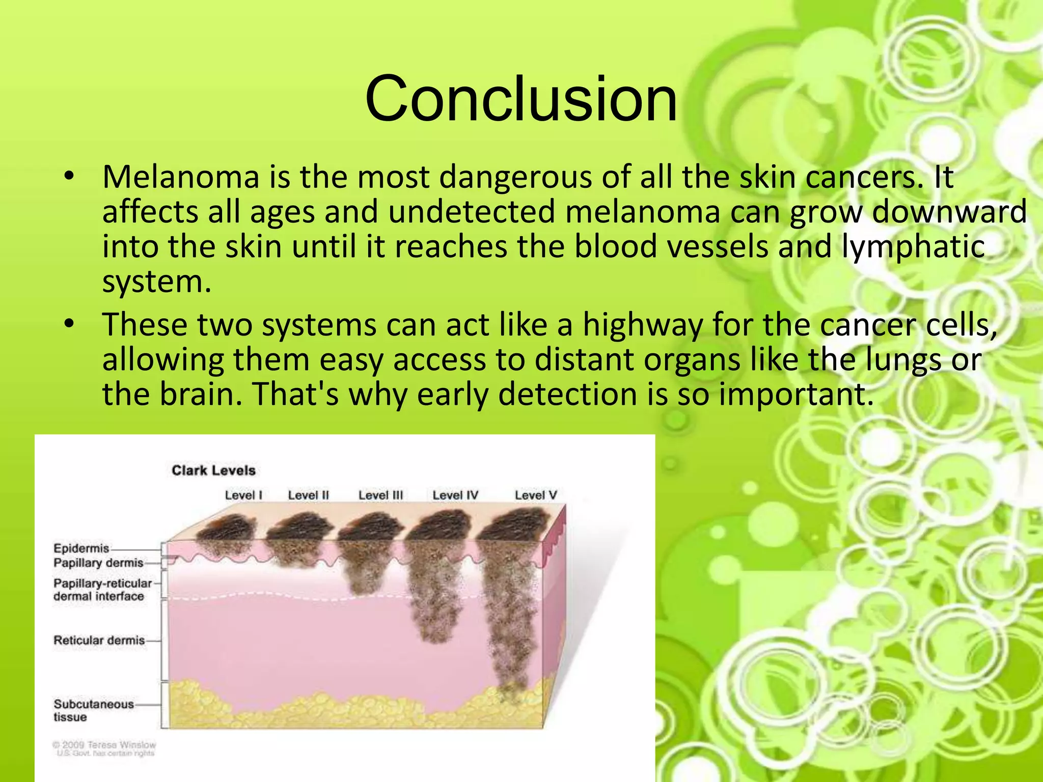 Conclusion
• Melanoma is the most dangerous of all the skin cancers. It
affects all ages and undetected melanoma can grow downward
into the skin until it reaches the blood vessels and lymphatic
system.
• These two systems can act like a highway for the cancer cells,
allowing them easy access to distant organs like the lungs or
the brain. That's why early detection is so important.
 