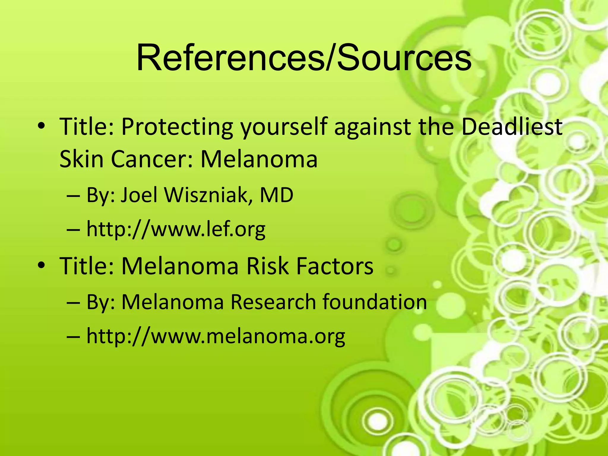 References/Sources
• Title: Protecting yourself against the Deadliest
Skin Cancer: Melanoma
– By: Joel Wiszniak, MD
– http://www.lef.org
• Title: Melanoma Risk Factors
– By: Melanoma Research foundation
– http://www.melanoma.org
 