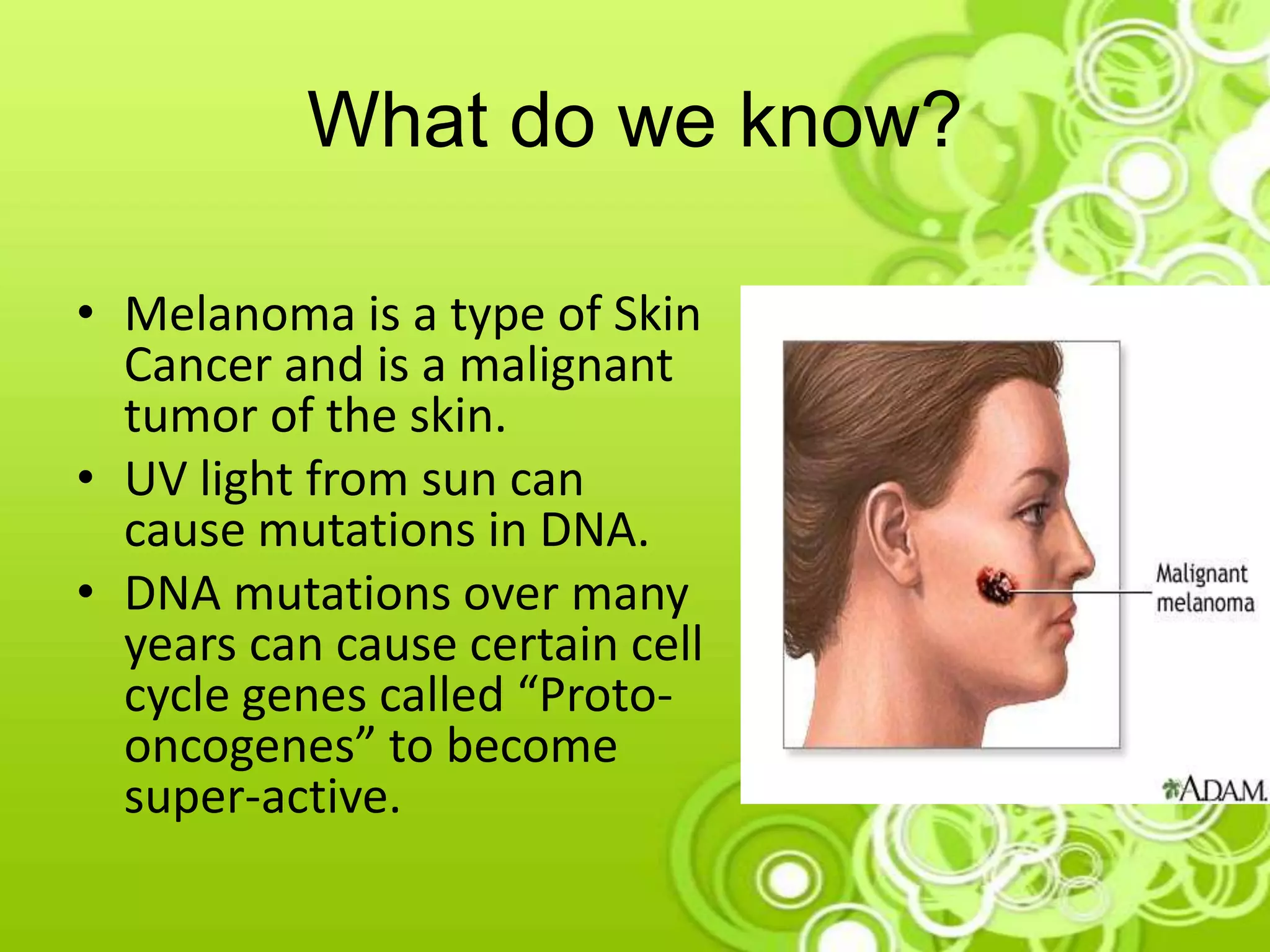 What do we know?
• Melanoma is a type of Skin
Cancer and is a malignant
tumor of the skin.
• UV light from sun can
cause mutations in DNA.
• DNA mutations over many
years can cause certain cell
cycle genes called “Proto-
oncogenes” to become
super-active.
 